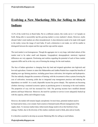 Projectsformba.blogspot.com




Evolving a New Marketing Mix for Selling to Rural
Indians

12.2% of the world lives in Rural India. Put in a different context, this works out to 1 in 8 people on
Earth. Being able to successfully tap this growing market is every marketer’s dream. However, myths
abound. India’s rural markets are often misunderstood. A clear distinction needs to be made with regard
to the reality versus the image of rural India. If such a distinction is not made, we will be unable to
distinguish between the serpent and the rope and the rope and the serpent.


The rural market is not homogeneous. Though the aggregate size is very large, individual subsets of this
market tend to be rather small and disparate. Geographical, demographical, statistical, logistical
differences are very apparent. Positioning and realities regarding the potential of each of these market
segments differ and lie at the very core of forming the strategy for the rural markets.


The face of Indian agriculture is changing from dry land and irrigated agriculture into high-tech and
low-tech agriculture. Farmers in states like Maharashtra and Andhra Pradesh have reaped the benefits of
adopting new age farming practices, including green house cultivation, fert-irrigation and hydroponics.
This has radically changed the economics of farming, with the investment in these systems lowering the
cost of cultivation, increasing yields due to integrated crop management practices and reducing the
dependence on rainfall. As a result, disposable income has grown sharply. The aspirants are becoming
climbers showing a sustained economic upturn as purchasing power is increasing in the rural markets.
The proportion of very rich has increased five- fold. The growing incomes have modified demand
patterns and buyer behaviour. Moreover, the need for a product or service is now adequately backed up
with the capacity, ability and willingness to pay.


However, the market still remains largely unexploited. At most times, potential markets need to
be found and at times, even created. Such creation of demand needs efficient management of the
supply chain. To increase market share, behavioural change needs to be at the forefront of any
strategy. Further, due to the diversity of this market, marketers need to think, plan and act locally.


It is therefore essential to develop an accurate Marketing Mix for selling to rural Indians.

Projectsformba.blogspot.com                                                                              28
 