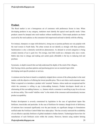 Projectsformba.blogspot.com




Product
The Rural market is not a homogenous set of customers with preferences frozen in time. When
developing products in any category, marketers must identify the typical rural specific needs. Urban
products cannot be dumped onto rural markets without modifications. Tailor-made products are better
received by the rural audience as the consumers feel empowered and tend to dentify with the offering.


For instance, shampoos or soaps with distinctive, strong rose or jasmine perfumes are very popular with
the rural women in South India. The urban women do not identify as strongly with these perfumes.
Sachetization is also a distinctly rural-driven phenomenon. As demand in several categories is being
created, intensity of use is quite low. On average, rural folk would use a shampoo only once a week.
Habits take time to change and making unit sachet packs affordable is the key to inducing trial and
purchase.


Systematic, in-depth research that can help understand the depths of the mind of the villagers,
their buying criteria, purchase patterns and purchasing power are an essential input while
developing rural specific products or services.


A common error has been to launch a completely stripped down version of the urban product in the rural
market, with the objective of offering the lowest possible price. This is not what a rural consumer wants.
What is required is to introduce a product with ‘essential’ features, whose needs are recognized and for
which the consumer is willing to pay (value-adding features). Product developers should aim at
eliminating all the cost-adding features, i.e., features which a consumer is unwilling to pay for as he sees
no obvious utility. This would “redefine value” in the minds of the consumer and tremendously increase
product acceptability.


Product development is severely constrained by legislation in the case of agricultural inputs like
fertilizers, insecticides and pesticides. In the case of fertilizers for instance, though levels of deficiency
of nutrients have increased significantly over the past decade, no significant changes in formulations
notified under the Fertilizer Control Order have taken place. This has severely restricted the availability
of cost effective specialty fertilizers of global standards to Indian farmers. Technological know-how for
manufacture of such fertilizers exists within the country. However, farmers using modern farming

Projectsformba.blogspot.com                                                                                29
 