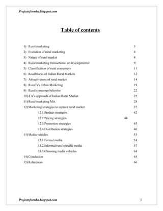 Projectsformba.blogspot.com




                                Table of contents

   1) Rural marketing                                       3
   2) Evolution of rural marketing                          4
   3) Nature of rural market                                8
   4) Rural marketing transactional or developmental        9
   5) Classification of rural consumers                     11
   6) Roadblocks of Indian Rural Markets                    12
   7) Attractiveness of rural market                        14
   8) Rural Vs Urban Marketing                              19
   9) Rural consumer behavior                               22
   10) 4 A’s approach of Indian Rural Market                25
   11) Rural marketing Mix                                  28
   12) Marketing strategies to capture rural market         37
              12.1.Product strategies                       42
              12.2.Pricing strategies                  44
              12.3.Promotion strategies                     45
              12.4.Distribution strategies                  46
   13) Media vehicles                                       53
              13.1.Formal media                             54
              13.2.Informal/rural specific media            57
              13.3.Choosing media vehicles                  64
   14) Conclusion                                           65
   15) References                                           66




Projectsformba.blogspot.com                                      3
 
