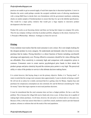 Projectsformba.blogspot.com

practices are unable to get an assured supply of such farm inputs due to draconian legislation. A move to
liberalize the sector could perhaps consider the accepted worldwide norm of allowing manufacturers
with a strong R&D base to decide their own formulations with the government machinery conducting
checks on market samples of finished products to ensure that they live up to the labelled specifications.
This would be a major policy initiative that would give a huge impetus to innovative product
development in the farm sector.


Product life cycles as are becoming shorter and these are having their impact on company life cycles.
Thus for any company wishing to develop its product portfolio, allegiance to the classic American P-A-
L Principle of Partnership - Alliances - Linkages is a basis for survival.




Pricing
Every marketer must realize that the rural consumer is not a miser. He is not simply looking for
the cheapest product in every category. He understands and demands value for money in every
purchase that he makes. Pricing therefore is a direct function of factors including cost-benefit
advantage and opportunity cost. Pricing offered to consumers should be for value offerings that
are affordable. Price sensitivity is extremely high and comparison with competitive prices is
common. Consumers seem to create narrow psychological price bands in their minds for
product groups and price elasticity beyond the extreme price points is very high. The perceived
utility or value of the product or service is the ultimate decision making factor.


It is certain however, that buying cheap is not the primary objective. Rather, it is “buying smart”. A
study revealed that the average rural consumer takes approximately 2 years to decide on buying a watch!
He will not do so unless he is totally convinced that he is getting value for Money. Impulse buys and
purchases for conspicuous consumption are also extremely few and far Between considering the “value
for money” factor that reigns supreme in most rural purchase decisions.


It must be remembered that the rural consumer does not have a budget problem. He has a cash flow
problem. This is because the village folk receive funds only twice a year. At these times, he is capable of
making high volume purchases. At all times, however, the unit price is critical and so is the pack size.
Because of this, in the lean season when there is a cash flow crunch, marketers need to provide financial
products, schemes or solutions that suit the needs of the rural population.




Projectsformba.blogspot.com                                                                             30
 