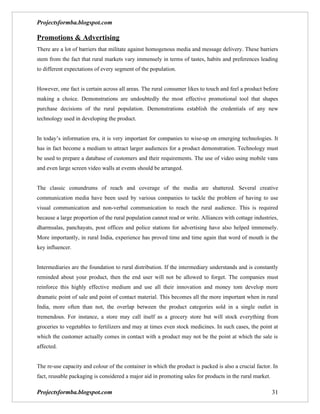 Projectsformba.blogspot.com

Promotions & Advertising
There are a lot of barriers that militate against homogenous media and message delivery. These barriers
stem from the fact that rural markets vary immensely in terms of tastes, habits and preferences leading
to different expectations of every segment of the population.


However, one fact is certain across all areas. The rural consumer likes to touch and feel a product before
making a choice. Demonstrations are undoubtedly the most effective promotional tool that shapes
purchase decisions of the rural population. Demonstrations establish the credentials of any new
technology used in developing the product.


In today’s information era, it is very important for companies to wise-up on emerging technologies. It
has in fact become a medium to attract larger audiences for a product demonstration. Technology must
be used to prepare a database of customers and their requirements. The use of video using mobile vans
and even large screen video walls at events should be arranged.


The classic conundrums of reach and coverage of the media are shattered. Several creative
communication media have been used by various companies to tackle the problem of having to use
visual communication and non-verbal communication to reach the rural audience. This is required
because a large proportion of the rural population cannot read or write. Alliances with cottage industries,
dharmsalas, panchayats, post offices and police stations for advertising have also helped immensely.
More importantly, in rural India, experience has proved time and time again that word of mouth is the
key influencer.


Intermediaries are the foundation to rural distribution. If the intermediary understands and is constantly
reminded about your product, then the end user will not be allowed to forget. The companies must
reinforce this highly effective medium and use all their innovation and money tom develop more
dramatic point of sale and point of contact material. This becomes all the more important when in rural
India, more often than not, the overlap between the product categories sold in a single outlet in
tremendous. For instance, a store may call itself as a grocery store but will stock everything from
groceries to vegetables to fertilizers and may at times even stock medicines. In such cases, the point at
which the customer actually comes in contact with a product may not be the point at which the sale is
affected.


The re-use capacity and colour of the container in which the product is packed is also a crucial factor. In
fact, reusable packaging is considered a major aid in promoting sales for products in the rural market.

Projectsformba.blogspot.com                                                                               31
 