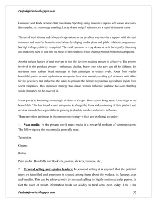 Projectsformba.blogspot.com


Consumer and Trade schemes that Incentivise Spending using discount coupons, off season discounts,
free samples, etc. encourage spending. Lucky draws and gift schemes are a major hit in most states.


The use of local idioms and colloquial expressions are an excellent way to strike a rapport with the rural
consumer and must be borne in mind when developing media plans and public relations programmes.
No high voltage publicity is required. The rural consumer is very down to earth but equally discerning
and marketers need to step into the shoes of the rural folk while creating product promotion campaigns.


Another unique feature of rural markets is that the Decision making process is collective. The persons
involved in the purchase process - influencer, decider, buyer, one who pays can all be different. So
marketers must address brand messages in their campaigns at several levels. Apart from regular
household goods, several agribusiness companies have also started providing gift schemes with offers
for free jewellery that influences the ladies to pressure the farmers to purchase agricultural inputs from
select companies. This promotion strategy thus makes women influence purchase decisions that they
would ordinarily not be involved in.


Youth power is becoming increasingly evident in villages. Rural youth bring brand knowledge to the
households. This has forced several companies to change the focus and positioning of their products and
services towards this segment that is growing in absolute number and relative influence.

There are other attributes in the promotion strategy which are explained as under:

1. Mass media: In the present world mass media is a powerful medium of communication.
The following are the mass media generally used:

Television.

Cinema

Radio

Print media: Handbills and Booklets, posters, stickers, banners, etc.

2. Personal selling and opinion leaders: In personal selling it is required that the potential
users are identified and awareness is created among them about the product, its features, uses
and benefits. This can be achieved only by personal selling by highly motivated sales person. In
fact the word of mouth information holds lot validity in rural areas even today. This is the

Projectsformba.blogspot.com                                                                            32
 