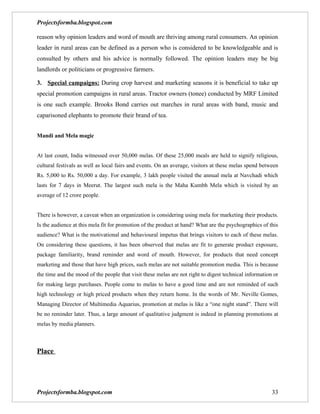 Projectsformba.blogspot.com

reason why opinion leaders and word of mouth are thriving among rural consumers. An opinion
leader in rural areas can be defined as a person who is considered to be knowledgeable and is
consulted by others and his advice is normally followed. The opinion leaders may be big
landlords or politicians or progressive farmers.

3. Special campaigns: During crop harvest and marketing seasons it is beneficial to take up
special promotion campaigns in rural areas. Tractor owners (tonee) conducted by MRF Limited
is one such example. Brooks Bond carries out marches in rural areas with band, music and
caparisoned elephants to promote their brand of tea.


Mandi and Mela magic


At last count, India witnessed over 50,000 melas. Of these 25,000 meals are held to signify religious,
cultural festivals as well as local fairs and events. On an average, visitors at these melas spend between
Rs. 5,000 to Rs. 50,000 a day. For example, 3 lakh people visited the annual mela at Navchadi which
lasts for 7 days in Meerut. The largest such mela is the Maha Kumbh Mela which is visited by an
average of 12 crore people.


There is however, a caveat when an organization is considering using mela for marketing their products.
Is the audience at this mela fit for promotion of the product at hand? What are the psychographics of this
audience? What is the motivational and behavioural impetus that brings visitors to each of these melas.
On considering these questions, it has been observed that melas are fit to generate product exposure,
package familiarity, brand reminder and word of mouth. However, for products that need concept
marketing and those that have high prices, such melas are not suitable promotion media. This is because
the time and the mood of the people that visit these melas are not right to digest technical information or
for making large purchases. People come to melas to have a good time and are not reminded of such
high technology or high priced products when they return home. In the words of Mr. Neville Gomes,
Managing Director of Multimedia Aquarius, promotion at melas is like a “one night stand”. There will
be no reminder later. Thus, a large amount of qualitative judgment is indeed in planning promotions at
melas by media planners.



Place




Projectsformba.blogspot.com                                                                             33
 