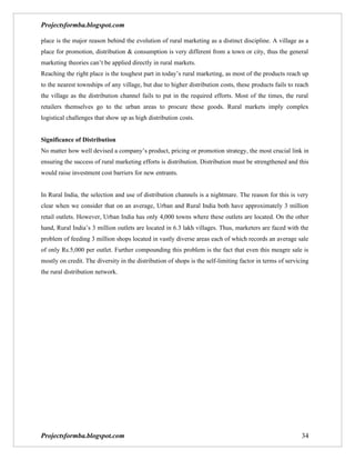 Projectsformba.blogspot.com

place is the major reason behind the evolution of rural marketing as a distinct discipline. A village as a
place for promotion, distribution & consumption is very different from a town or city, thus the general
marketing theories can’t be applied directly in rural markets.
Reaching the right place is the toughest part in today’s rural marketing, as most of the products reach up
to the nearest townships of any village, but due to higher distribution costs, these products fails to reach
the village as the distribution channel fails to put in the required efforts. Most of the times, the rural
retailers themselves go to the urban areas to procure these goods. Rural markets imply complex
logistical challenges that show up as high distribution costs.


Significance of Distribution
No matter how well devised a company’s product, pricing or promotion strategy, the most crucial link in
ensuring the success of rural marketing efforts is distribution. Distribution must be strengthened and this
would raise investment cost barriers for new entrants.


In Rural India, the selection and use of distribution channels is a nightmare. The reason for this is very
clear when we consider that on an average, Urban and Rural India both have approximately 3 million
retail outlets. However, Urban India has only 4,000 towns where these outlets are located. On the other
hand, Rural India’s 3 million outlets are located in 6.3 lakh villages. Thus, marketers are faced with the
problem of feeding 3 million shops located in vastly diverse areas each of which records an average sale
of only Rs.5,000 per outlet. Further compounding this problem is the fact that even this meagre sale is
mostly on credit. The diversity in the distribution of shops is the self-limiting factor in terms of servicing
the rural distribution network.




Projectsformba.blogspot.com                                                                                34
 