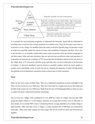 Projectsformba.blogspot.com




It is essential for rural marketing companies to understand this hierarchy. Rural folk are habituated to
travelling once a week for their weekly purchases to a satellite town. They do not expect such items to
be present in every village. For durables where the outlay involved is typically large, the purchase would
be made in an assembly market for reasons of choice and availability of adequate cash flow. This is due
to the fact that it is at assembly markets that auction yards are present where the farmers congregate to
sell their output. After such sale of produce, they are cash rich and can afford to make such purchases. It
is therefore not necessary for a marketer of TV sets to take their distribution channel all the way down to
the village shop. A TV will not be sold there as the cash flow does not exist at that point in the hierarchy
of markets. A television distributor must be present at assembly markets which are much smaller in
number, more controllable, easier to reach and service. Keeping the hierarchy in mind will help decide
the optimum level of penetration required to reach a critical mass of rural consumers.


Haats


Haats are the nerve centre of Rural India. They are a readymade distribution network embedded in the
fabric of rural society for over 1000 years. They have been held on a regular basis across the length and
breadth of the country for over 1000 years. Right from the time of Chandragupta Maurya, Haats are seen
as a place for social, cultural and economic interchange.


One in every five villages with a population of over 2000 has a haat. In villages with less than 2000
people this figure reduces to 1 in 20 villages. Typically, an average haat will have close to 300 stalls. A
haat usually serves around 5000 visitors. Considering that the average population of an Indian village is
approximately 1000, each haat serves 5 villages. A study estimates that 47,000 haats are conducted in
rural India. These rural super markets are much larger than all the world's K-marts and Wal-marts put
together.

Projectsformba.blogspot.com                                                                              36
 