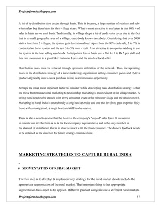 Projectsformba.blogspot.com


A lot of re-distribution also occurs through haats. This is because, a large number of retailers and sub-
wholesalers buy from haats for their village stores. What is most attractive to marketers is that 90% + of
sales in haats are on cash basis. Traditionally, in village shops a lot of credit sales occur due to the fact
that in a small geographic area of a village, everybody knows everybody. Considering that over 5000
visit a haat from 5 villages, the system gets derelationalised. Apart from the 90% cash sale, 5 to 7% is
conducted on barter system and the rest 3 to 5% is on credit. Also attractive to companies wishing to use
the system is the low selling overheads. Participation fees at haats are a flat Re.1 to Rs.5 per stall and
this rate is common to a giant like Hindustan Lever and the smallest local seller.


Distribution costs must be reduced through optimum utilization of the network. Thus, incorporating
haats in the distribution strategy of a rural marketing organization selling consumer goods and FMCG
products (typically once a week purchase items) is a tremendous opportunity.


Perhaps the other most important factor to consider while developing rural distribution strategy is that
the move from transactional marketing to relationship marketing is most evident in the village market. A
strong bond needs to be created with every consumer even in the remotest village and the smallest town.
Marketing in Rural India is undoubtedly a long-haul exercise and one that involves great expense. Only
those with a strong mind, a tough heart and stiff hands survive.


There is also a need to realise that the dealer is the company's "unpaid" sales force. It is essential
to educate and involve him as he is the local company representative and is the only member in
the channel of distribution that is in direct contact with the final consumer. The dealers' feedback needs
to be obtained as the direction for future strategy emanates here.




MARKRTING STRATEGIES TO CAPTURE RURAL INDIA


 SEGMENTATION OF RURAL MARKET


The first step is to develop & implement any strategy for the rural market should include the
appropriate segmentation of the rural market. The important thing is that appropriate
segmentation basis need to be applied. Different product categories have different rural markets

Projectsformba.blogspot.com                                                                               37
 