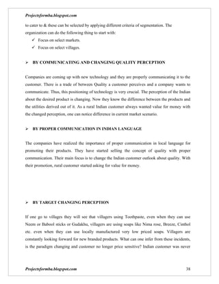 Projectsformba.blogspot.com

to cater to & these can be selected by applying different criteria of segmentation. The
organization can do the following thing to start with:
    Focus on select markets.
    Focus on select villages.


BY COMMUNICATING AND CHANGING QUALITY PERCEPTION


Companies are coming up with new technology and they are properly communicating it to the
customer. There is a trade of between Quality a customer perceives and a company wants to
communicate. Thus, this positioning of technology is very crucial. The perception of the Indian
about the desired product is changing. Now they know the difference between the products and
the utilities derived out of it. As a rural Indian customer always wanted value for money with
the changed perception, one can notice difference in current market scenario.


BY PROPER COMMUNICATION IN INDIAN LANGUAGE


The companies have realized the importance of proper communication in local language for
promoting their products. They have started selling the concept of quality with proper
communication. Their main focus is to change the Indian customer outlook about quality. With
their promotion, rural customer started asking for value for money.




BY TARGET CHANGING PERCEPTION


If one go to villages they will see that villagers using Toothpaste, even when they can use
Neem or Babool sticks or Gudakhu, villagers are using soaps like Nima rose, Breeze, Cinthol
etc. even when they can use locally manufactured very low priced soaps. Villagers are
constantly looking forward for new branded products. What can one infer from these incidents,
is the paradigm changing and customer no longer price sensitive? Indian customer was never




Projectsformba.blogspot.com                                                                 38
 