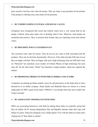 Projectsformba.blogspot.com

price sensitive, but they want value for money. They are ready to pay premium for the product
if the product is offering some extra utility for the premium.




BY UNDERSTANDING CULTURAL AND SOCIAL VALUES


Companies have recognized that social and cultural values have a very strong hold on the
people. Cultural values play major role in deciding what to buy. Moreover, rural people are
emotional and sensitive. Thus, to promote their brands, they are exploiting social and cultural
values.


BY PROVIDING WHAT CUSTOMER WANT


The customers want value for money. They do not see any value in frills associated with the
products. They aim for the basic functionality. However, if the seller provides frills free of cost
they are happy with that. They are happy with such a high technology that can fulfil their need.
As "Motorola" has launched, seven models of Cellular Phones of high technology but none
took off. On the other hand, "Nokia" has launched a simple product, which has captured the
market.


BY PROMOTING PRODUCTS WITH INDIAN MODELS AND ACTORS


Companies are picking up Indian models, actors for advertisements as this helps them to show
themselves as an Indian company. Diana Hyden and Shahrukh Khan are chosen as a brand
ambassador for MNC quartz clock maker "OMEGA" even though when they have models like
Cindy Crawford.


BY ASSOCIATING THEMSELVES WITH INDIA


MNCs are associating themselves with India by talking about India, by explicitly saying that
they are Indian. M-TV during Independence Day and Republic daytime make their logo with
Indian tri-colour. Nokia has designed a new cellular phone 5110, with the India tri-colour and a
ringing tone of "Sare Jahan se achcha".

Projectsformba.blogspot.com                                                                     39
 