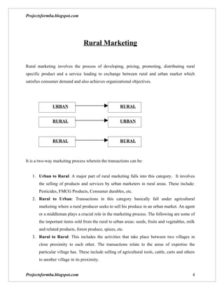 Projectsformba.blogspot.com




                                 Rural Marketing


Rural marketing involves the process of developing, pricing, promoting, distributing rural
specific product and a service leading to exchange between rural and urban market which
satisfies consumer demand and also achieves organizational objectives.




               URBAN                                   RURAL


               RURAL                                   URBAN



               RURAL                                   RURAL



It is a two-way marketing process wherein the transactions can be:


   1. Urban to Rural: A major part of rural marketing falls into this category. It involves
       the selling of products and services by urban marketers in rural areas. These include:
       Pesticides, FMCG Products, Consumer durables, etc.
   2. Rural to Urban: Transactions in this category basically fall under agricultural
       marketing where a rural producer seeks to sell his produce in an urban market. An agent
       or a middleman plays a crucial role in the marketing process. The following are some of
       the important items sold from the rural to urban areas: seeds, fruits and vegetables, milk
       and related products, forest produce, spices, etc.
   3. Rural to Rural: This includes the activities that take place between two villages in
       close proximity to each other. The transactions relate to the areas of expertise the
       particular village has. These include selling of agricultural tools, cattle, carts and others
       to another village in its proximity.


Projectsformba.blogspot.com                                                                       4
 