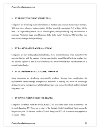 Projectsformba.blogspot.com




BY PROMOTING INDIAN SPORTS TEAM


Companies are promoting Indian sports teams so that they can associate themselves with India.
With this, they influence Indian mindset. LG has launched a campaign "LG ki Dua, all the
best". ITC is promoting Indian cricket team for years; during world cup they have launched a
campaign "Jeeta hai jitega apna Hindustan India India India". Similarly, Whirlpool has also
launched a campaign during world cup.



BY TALKING ABOUT A NORMAL INDIAN


Companies are now talking about normal India. It is a normal tendency of an Indian to try to
associate him/her with the product. If he/she can visualize himself/herself with the product, he /
she become loyal to it. That is why companies like Daewoo based their advertisements on a
normal Indian family.


BY DEVELOPING RURAL-SPECIFIC PRODUCTS


Many companies are developing rural-specific products. Keeping into consideration the
requirements, a firm develops these products. Electrolux is working on a made-for India fridge
designed to serve basic purposes: chill drinking water, keep cooked food fresh, and to withstand
long power cuts.



BY GIVING INDIAN WORDS FOR BRANDS


Companies use Indian words for brands. Like LG has used India brand name "Sampoorna" for
its newly launched TV. The word is a part of the Bengali, Hindi, Marathi and Tamil tongue. In
the past one year, LG has sold one lakh 20-inch Sampoorna TVs, all in towns with a population
of around 10,000.



Projectsformba.blogspot.com                                                                    40
 