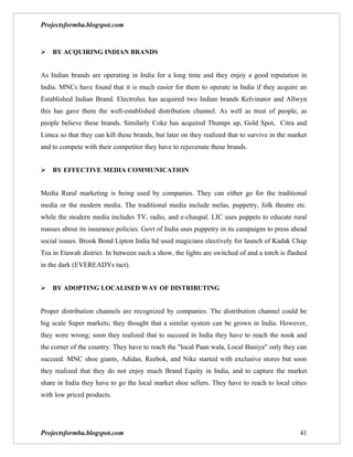 Projectsformba.blogspot.com


BY ACQUIRING INDIAN BRANDS


As Indian brands are operating in India for a long time and they enjoy a good reputation in
India. MNCs have found that it is much easier for them to operate in India if they acquire an
Established Indian Brand. Electrolux has acquired two Indian brands Kelvinator and Allwyn
this has gave them the well-established distribution channel. As well as trust of people, as
people believe these brands. Similarly Coke has acquired Thumps up, Gold Spot, Citra and
Limca so that they can kill these brands, but later on they realized that to survive in the market
and to compete with their competitor they have to rejuvenate these brands.


BY EFFECTIVE MEDIA COMMUNICATION


Media Rural marketing is being used by companies. They can either go for the traditional
media or the modern media. The traditional media include melas, puppetry, folk theatre etc.
while the modern media includes TV, radio, and e-chaupal. LIC uses puppets to educate rural
masses about its insurance policies. Govt of India uses puppetry in its campaigns to press ahead
social issues. Brook Bond Lipton India ltd used magicians electively for launch of Kadak Chap
Tea in Etawah district. In between such a show, the lights are switched of and a torch is flashed
in the dark (EVEREADYs tact).


BY ADOPTING LOCALISED WAY OF DISTRIBUTING


Proper distribution channels are recognized by companies. The distribution channel could be
big scale Super markets; they thought that a similar system can be grown in India. However,
they were wrong; soon they realized that to succeed in India they have to reach the nook and
the corner of the country. They have to reach the "local Paan wala, Local Baniya" only they can
succeed. MNC shoe giants, Adidas, Reebok, and Nike started with exclusive stores but soon
they realized that they do not enjoy much Brand Equity in India, and to capture the market
share in India they have to go the local market shoe sellers. They have to reach to local cities
with low priced products.




Projectsformba.blogspot.com                                                                    41
 