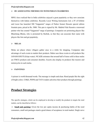 Projectsformba.blogspot.com

BY ASSOCIATING THEMSELVES WITH INDIAN CELEBRITIES


MNCs have realized that in India celebrities enjoyed a great popularity so they now associate
themselves with Indian celebrities. Recently Luxor Writing Instruments Ltd. a JV of Gillette
and Luxor has launched 500 "Gajgamini" ranges of Parker Sonnet Hussain special edition
fountain pens, priced at Rs. 5000. This pen is signed by Mr. Makbul Fida Hussain a renowned
painter who has created "Gajgamini" range of paintings. Companies are promoting players like
Bhaichung Bhutia, who is promoted by Reebok, so that they can associate their name with
players like him and get popularity.


MELAS


Melas are places where villagers gather once in a while for shopping. Companies take
advantage of such events to market their products. Dabur uses these events to sell products like
JANAM GHUTI (Gripe water). NCAER estimates that around half of items sold in these melas
are FMCG products and consumer durables. Escorts also display its products like tractors and
motorcycles in such melas.


PAINTINGS


A picture is worth thousand words. The message is simple and clean. Rural people like the sight
of bright colors. COKE, PEPSI and TATA traders advertise their products through paintings.




Product Strategies


The specific strategies, which can be employed to develop or modify the products to targets the rural
market, can be classified as follows:

.1. Small unit packing: Given the low per capita income & purchasing habits of the rural
consumers, small unit packages stand a good chance of acceptance in rural market. Single serve



Projectsformba.blogspot.com                                                                       42
 