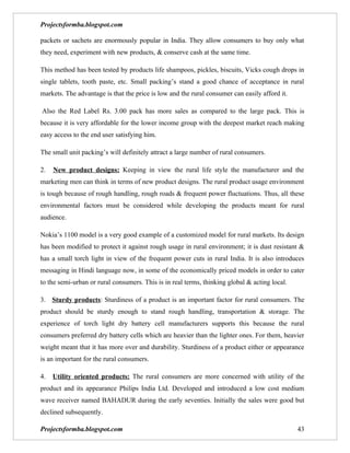 Projectsformba.blogspot.com

packets or sachets are enormously popular in India. They allow consumers to buy only what
they need, experiment with new products, & conserve cash at the same time.

This method has been tested by products life shampoos, pickles, biscuits, Vicks cough drops in
single tablets, tooth paste, etc. Small packing’s stand a good chance of acceptance in rural
markets. The advantage is that the price is low and the rural consumer can easily afford it.

Also the Red Label Rs. 3.00 pack has more sales as compared to the large pack. This is
because it is very affordable for the lower income group with the deepest market reach making
easy access to the end user satisfying him.

The small unit packing’s will definitely attract a large number of rural consumers.

2.   New product designs: Keeping in view the rural life style the manufacturer and the
marketing men can think in terms of new product designs. The rural product usage environment
is tough because of rough handling, rough roads & frequent power fluctuations. Thus, all these
environmental factors must be considered while developing the products meant for rural
audience.

Nokia’s 1100 model is a very good example of a customized model for rural markets. Its design
has been modified to protect it against rough usage in rural environment; it is dust resistant &
has a small torch light in view of the frequent power cuts in rural India. It is also introduces
messaging in Hindi language now, in some of the economically priced models in order to cater
to the semi-urban or rural consumers. This is in real terms, thinking global & acting local.

3. Sturdy products: Sturdiness of a product is an important factor for rural consumers. The
product should be sturdy enough to stand rough handling, transportation & storage. The
experience of torch light dry battery cell manufacturers supports this because the rural
consumers preferred dry battery cells which are heavier than the lighter ones. For them, heavier
weight meant that it has more over and durability. Sturdiness of a product either or appearance
is an important for the rural consumers.

4.   Utility oriented products: The rural consumers are more concerned with utility of the
product and its appearance Philips India Ltd. Developed and introduced a low cost medium
wave receiver named BAHADUR during the early seventies. Initially the sales were good but
declined subsequently.

Projectsformba.blogspot.com                                                                    43
 