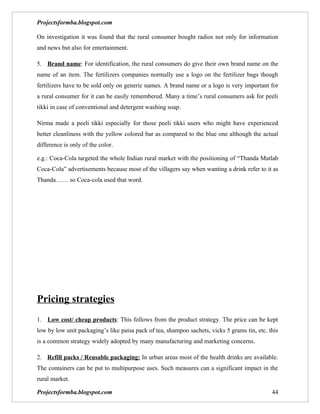 Projectsformba.blogspot.com

On investigation it was found that the rural consumer bought radios not only for information
and news but also for entertainment.

5. Brand name: For identification, the rural consumers do give their own brand name on the
name of an item. The fertilizers companies normally use a logo on the fertilizer bags though
fertilizers have to be sold only on generic names. A brand name or a logo is very important for
a rural consumer for it can be easily remembered. Many a time’s rural consumers ask for peeli
tikki in case of conventional and detergent washing soap.

Nirma made a peeli tikki especially for those peeli tikki users who might have experienced
better cleanliness with the yellow colored bar as compared to the blue one although the actual
difference is only of the color.

e.g.: Coca-Cola targeted the whole Indian rural market with the positioning of “Thanda Matlab
Coca-Cola” advertisements because most of the villagers say when wanting a drink refer to it as
Thanda…… so Coca-cola used that word.




Pricing strategies
1. Low cost/ cheap products: This follows from the product strategy. The price can be kept
low by low unit packaging’s like paisa pack of tea, shampoo sachets, vicks 5 grams tin, etc. this
is a common strategy widely adopted by many manufacturing and marketing concerns.

2. Refill packs / Reusable packaging: In urban areas most of the health drinks are available.
The containers can be put to multipurpose uses. Such measures can a significant impact in the
rural market.

Projectsformba.blogspot.com                                                                   44
 