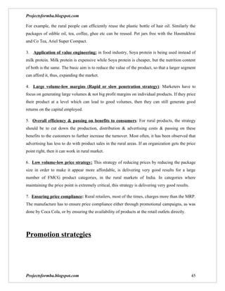Projectsformba.blogspot.com

For example, the rural people can efficiently reuse the plastic bottle of hair oil. Similarly the
packages of edible oil, tea, coffee, ghee etc can be reused. Pet jars free with the Hasmukhrai
and Co Tea, Ariel Super Compact.

3. Application of value engineering: in food industry, Soya protein is being used instead of
milk protein. Milk protein is expensive while Soya protein is cheaper, but the nutrition content
of both is the same. The basic aim is to reduce the value of the product, so that a larger segment
can afford it, thus, expanding the market.

4. Large volume-low margins (Rapid or slow penetration strategy): Marketers have to
focus on generating large volumes & not big profit margins on individual products. If they price
their product at a level which can lead to good volumes, then they can still generate good
returns on the capital employed.

5. Overall efficiency & passing on benefits to consumers: For rural products, the strategy
should be to cut down the production, distribution & advertising costs & passing on these
benefits to the customers to further increase the turnover. Most often, it has been observed that
advertising has less to do with product sales in the rural areas. If an organization gets the price
point right, then it can work in rural market.

6. Low volume-low price strategy: This strategy of reducing prices by reducing the package
size in order to make it appear more affordable, is delivering very good results for a large
number of FMCG product categories, in the rural markets of India. In categories where
maintaining the price point is extremely critical, this strategy is delivering very good results.

7. Ensuring price compliance: Rural retailers, most of the times, charges more than the MRP.
The manufacture has to ensure price compliance either through promotional campaigns, as was
done by Coca Cola, or by ensuring the availability of products at the retail outlets directly.




Promotion strategies




Projectsformba.blogspot.com                                                                         45
 