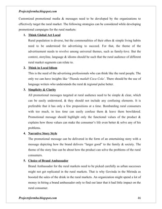 Projectsformba.blogspot.com

Customized promotional media & messages need to be developed by the organizations to
effectively target the rural market. The following strategies can be considered while developing
promotional campaigns for the rural markets:
   1. Think Global Act Local
       Rural population is diverse, but the commonalities of their ethos & simple living habits
       need to be understood for advertising to succeed. For that, the theme of the
       advertisement needs to revolve among universal themes, such as family-love. But the
       context, storyline, language & idioms should be such that the rural audience of different
       rural market segments can relate to.
   2. Think in Local Idiom
       This is the need of the advertising professionals who can think like the rural people. The
       only we can have insights like ‘Thanda matlab Coca Cola’. There should be the use of
       language writers who understands the rural & regional pulse better.
   3. Simplicity & Clarity
       All promotional messages targeted at rural audience need to be simple & clear, which
       can be easily understood, & they should not include any confusing elements. It is
       preferable that it has only a few propositions at a time. Bombarding rural consumers
       with too much, in less time can easily confuse them & leave them bewildered.
       Promotional message should highlight only the functional values of the product &
       explains how those values can make the consumer’s life even better & solve any of his
       problems.
   4. Narrative Story Style
       The promotional message can be delivered in the form of an entertaining story with a
       message depicting how the brand delivers “larger good” to the family & society. The
       theme of the story line can be about how the product can solve the problems of the rural
       consumers.
   5. Choice of Brand Ambassador
       Brand Ambassador for the rural markets need to be picked carefully as urban successes
       might not get replicated in the rural markets. That is why Govinda in the Mirinda as
       boosted the sales of the drink in the rural markets. An organization might spend a lot of
       money in hiring a brand ambassador only to find out later that it had little impact on the
       rural consumer.


Projectsformba.blogspot.com                                                                   46
 