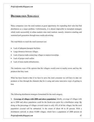Projectsformba.blogspot.com




DISTRIBUTION STRATEGY


Many companies view the rural markets as great opportunity for expanding their sales but find
distribution as a major problem. Unfortunately, it is almost impossible to transplant strategies
which work successfully in urban markets onto rural markets, namely, extensive retailing and
sustained pull generation through mass media advertising.


The road blocks to reach the rural customers are:


•   Lack of adequate transport facilities.
•   Large distances between villages.
•   Lack of pucca roads connecting villages to nearest townships.
•   Lack of proper retail outlets
•   Lack of mass media infrastructure.


The marketers were of the opinion that the villagers would come to nearby towns and buy the
products that they want.


What has been found is that if we have to serve the rural consumer we will have to take our
products to him through the channels that he is using and some innovative ways of getting to
him.




The following distribution strategies formulated for the rural category.

1. Coverage of villages with 2000 and above population: Ideally, coverage of villages with
up to 2000 and above population could be the break-even point for a distribution setup. By
doing so the percentage of villages covered comes to only 10% of all the villages, but the rural
population covered will be substantial, to the extent of about 40 to 45 percent. With a
distribution network in about 55,000 villages, which have a population of 2000 persons &

Projectsformba.blogspot.com                                                                  47
 