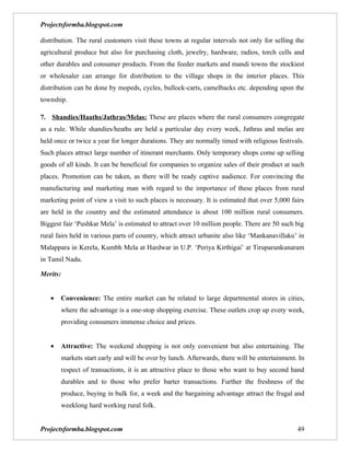 Projectsformba.blogspot.com

distribution. The rural customers visit these towns at regular intervals not only for selling the
agricultural produce but also for purchasing cloth, jewelry, hardware, radios, torch cells and
other durables and consumer products. From the feeder markets and mandi towns the stockiest
or wholesaler can arrange for distribution to the village shops in the interior places. This
distribution can be done by mopeds, cycles, bullock-carts, camelbacks etc. depending upon the
township.

7. Shandies/Haaths/Jathras/Melas: These are places where the rural consumers congregate
as a rule. While shandies/heaths are held a particular day every week, Jathras and melas are
held once or twice a year for longer durations. They are normally timed with religious festivals.
Such places attract large number of itinerant merchants. Only temporary shops come up selling
goods of all kinds. It can be beneficial for companies to organize sales of their product at such
places. Promotion can be taken, as there will be ready captive audience. For convincing the
manufacturing and marketing man with regard to the importance of these places from rural
marketing point of view a visit to such places is necessary. It is estimated that over 5,000 fairs
are held in the country and the estimated attendance is about 100 million rural consumers.
Biggest fair ‘Pushkar Mela’ is estimated to attract over 10 million people. There are 50 such big
rural fairs held in various parts of country, which attract urbanite also like ‘Mankanavillaku’ in
Malappara in Kerela, Kumbh Mela at Hardwar in U.P. ‘Periya Kirthigai’ at Tiruparunkunaram
in Tamil Nadu.

Merits:


   •   Convenience: The entire market can be related to large departmental stores in cities,
       where the advantage is a one-stop shopping exercise. These outlets crop up every week,
       providing consumers immense choice and prices.


   •   Attractive: The weekend shopping is not only convenient but also entertaining. The
       markets start early and will be over by lunch. Afterwards, there will be entertainment. In
       respect of transactions, it is an attractive place to those who want to buy second hand
       durables and to those who prefer barter transactions. Further the freshness of the
       produce, buying in bulk for, a week and the bargaining advantage attract the frugal and
       weeklong hard working rural folk.


Projectsformba.blogspot.com                                                                    49
 