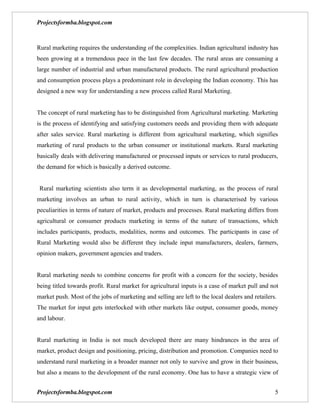 Projectsformba.blogspot.com



Rural marketing requires the understanding of the complexities. Indian agricultural industry has
been growing at a tremendous pace in the last few decades. The rural areas are consuming a
large number of industrial and urban manufactured products. The rural agricultural production
and consumption process plays a predominant role in developing the Indian economy. This has
designed a new way for understanding a new process called Rural Marketing.


The concept of rural marketing has to be distinguished from Agricultural marketing. Marketing
is the process of identifying and satisfying customers needs and providing them with adequate
after sales service. Rural marketing is different from agricultural marketing, which signifies
marketing of rural products to the urban consumer or institutional markets. Rural marketing
basically deals with delivering manufactured or processed inputs or services to rural producers,
the demand for which is basically a derived outcome.


 Rural marketing scientists also term it as developmental marketing, as the process of rural
marketing involves an urban to rural activity, which in turn is characterised by various
peculiarities in terms of nature of market, products and processes. Rural marketing differs from
agricultural or consumer products marketing in terms of the nature of transactions, which
includes participants, products, modalities, norms and outcomes. The participants in case of
Rural Marketing would also be different they include input manufacturers, dealers, farmers,
opinion makers, government agencies and traders.


Rural marketing needs to combine concerns for profit with a concern for the society, besides
being titled towards profit. Rural market for agricultural inputs is a case of market pull and not
market push. Most of the jobs of marketing and selling are left to the local dealers and retailers.
The market for input gets interlocked with other markets like output, consumer goods, money
and labour.


Rural marketing in India is not much developed there are many hindrances in the area of
market, product design and positioning, pricing, distribution and promotion. Companies need to
understand rural marketing in a broader manner not only to survive and grow in their business,
but also a means to the development of the rural economy. One has to have a strategic view of


Projectsformba.blogspot.com                                                                       5
 