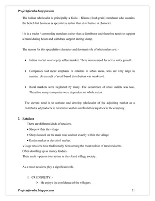 Projectsformba.blogspot.com

   The Indian wholesaler is principally a Galla – Kirana (food-grain) merchant who sustains
   the belief that business is speculative rather than distributive in character.


   He is a trader / commodity merchant rather than a distributor and therefore tends to support
   a brand during boom and withdraw support during slump.


   The reason for this speculative character and dormant role of wholesalers are: -


     •    Indian market was largely sellers market. There was no need for active sales growth.


     •    Companies laid more emphasis or retailers in urban areas, who are very large in
          number. As a result of retail based distribution was weakened.


     •    Rural markets were neglected by many. The occurrence of retail outlets was low.
          Therefore many companies were dependent on whole salers.


     The current need is to activate and develop wholesaler of the adjoining market as a
     distributor of products to rural retail outlets and build his loyalties to the company.


2. Retailers
         There are different kinds of retailers.
         • Shops within the village
         • Shops located on the main road and not exactly within the village
         • Kasba market or the tahsil market.
   Village retailers have traditionally been among the most mobile of rural residents.
   Often doubling up as money lenders.
   Their multi – person interaction in the closed village society.


   As a result retailers play a significant role.


         I. CREDIBILITY: -
                 He enjoys the confidence of the villagers.

Projectsformba.blogspot.com                                                                    51
 
