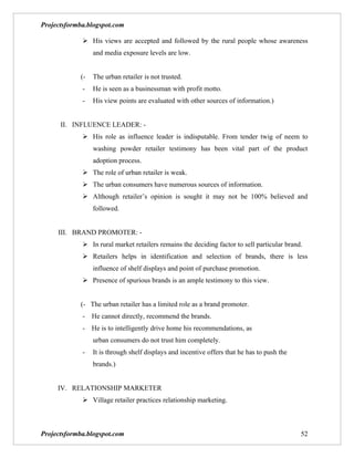 Projectsformba.blogspot.com

              His views are accepted and followed by the rural people whose awareness
                 and media exposure levels are low.


            (-   The urban retailer is not trusted.
             -   He is seen as a businessman with profit motto.
             -   His view points are evaluated with other sources of information.)


      II. INFLUENCE LEADER: -
              His role as influence leader is indisputable. From tender twig of neem to
                 washing powder retailer testimony has been vital part of the product
                 adoption process.
              The role of urban retailer is weak.
              The urban consumers have numerous sources of information.
              Although retailer’s opinion is sought it may not be 100% believed and
                 followed.


     III. BRAND PROMOTER: -
              In rural market retailers remains the deciding factor to sell particular brand.
              Retailers helps in identification and selection of brands, there is less
                 influence of shelf displays and point of purchase promotion.
              Presence of spurious brands is an ample testimony to this view.


            (- The urban retailer has a limited role as a brand promoter.
             -   He cannot directly, recommend the brands.
             -   He is to intelligently drive home his recommendations, as
                 urban consumers do not trust him completely.
             -   It is through shelf displays and incentive offers that he has to push the
                 brands.)


     IV. RELATIONSHIP MARKETER
              Village retailer practices relationship marketing.



Projectsformba.blogspot.com                                                                  52
 