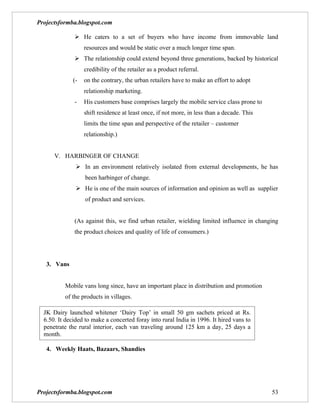 Projectsformba.blogspot.com

               He caters to a set of buyers who have income from immovable land
                   resources and would be static over a much longer time span.
               The relationship could extend beyond three generations, backed by historical
                   credibility of the retailer as a product referral.
              (-   on the contrary, the urban retailers have to make an effort to adopt
                   relationship marketing.
              -    His customers base comprises largely the mobile service class prone to
                   shift residence at least once, if not more, in less than a decade. This
                   limits the time span and perspective of the retailer – customer
                   relationship.)


      V. HARBINGER OF CHANGE
                In an environment relatively isolated from external developments, he has
                   been harbinger of change.
                He is one of the main sources of information and opinion as well as supplier
                   of product and services.


              (As against this, we find urban retailer, wielding limited influence in changing
              the product choices and quality of life of consumers.)




   3. Vans


          Mobile vans long since, have an important place in distribution and promotion
          of the products in villages.

  JK Dairy launched whitener ‘Dairy Top’ in small 50 gm sachets priced at Rs.
  6.50. It decided to make a concerted foray into rural India in 1996. It hired vans to
  penetrate the rural interior, each van traveling around 125 km a day, 25 days a
  month.

   4. Weekly Haats, Bazaars, Shandies




Projectsformba.blogspot.com                                                                  53
 