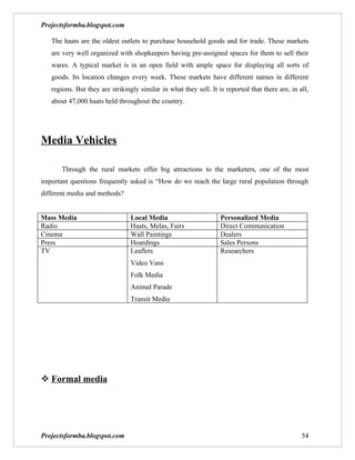 Projectsformba.blogspot.com

   The haats are the oldest outlets to purchase household goods and for trade. These markets
   are very well organized with shopkeepers having pre-assigned spaces for them to sell their
   wares. A typical market is in an open field with ample space for displaying all sorts of
   goods. Its location changes every week. These markets have different names in different
   regions. But they are strikingly similar in what they sell. It is reported that there are, in all,
   about 47,000 haats held throughout the country.




Media Vehicles

       Through the rural markets offer big attractions to the marketers, one of the most
important questions frequently asked is “How do we reach the large rural population through
different media and methods?


Mass Media                       Local Media                       Personalized Media
Radio                            Haats, Melas, Fairs               Direct Communication
Cinema                           Wall Paintings                    Dealers
Press                            Hoardings                         Sales Persons
TV                               Leaflets                          Researchers
                                 Video Vans
                                 Folk Media
                                 Animal Parade
                                 Transit Media




 Formal media




Projectsformba.blogspot.com                                                                       54
 