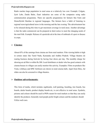 Projectsformba.blogspot.com

   Radio reaches large population in rural areas at a relatively low cost. Example: Colgate,
   Jyoti Labs, Zandu Balm, Zuari industries are some of the companies using radio
   communication programme. There are specific programmes for farmers like Farm and
   Home/Krishi Darshan in regional languages. The farmers have a habit of listening to
   regional news/agricultural news in the morning and the late evening. The advertisement has
   to be released during this time to get maximum coverage in rural areas. Another advantage
   is that the radio commercial can be prepared at short notice to meet the changing needs of
   the rural folk. Example: Release of a pesticide ad at the time of outbreak of a pest or disease
   in crops.


 Cinema:


   About 65% of the earnings from cinema are from rural markets. Film viewing habits is high
   in certain states like Tamil Nadu, Karnataka and Andhra Pradesh. Village theatres do
   roaring business during festivals by having four shows per day. The monthly charge for
   showing an ad film is within Rs.500. Local distributor or dealer who has good contacts with
   cinema houses in villages can easily monitor this activity. Examples: Films on products like
   Vicks, Lifebuoy and SPIC fertilizers are shown in rural cinema halls. Apart from films, Ad
   slides can also be screened in village theatres.


 Outdoor advertisements:


   This form of media, which includes signboards, wall painting, hoarding, tree boards, bus
   boards, dealer boards, product display boards etc, is cost effective in rural areas. Symbols,
   pictures and colours should be used in POPs meant for rural markets so that they can easily
   identify the products. Generally rural people prefer bright colours and the marketer should
   Utilize such cues.




Projectsformba.blogspot.com                                                                    56
 