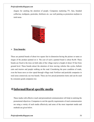 Projectsformba.blogspot.com

   slogans for catching the attention of people. Companies marketing TV, fans, branded
   coffee/tea, toothpaste, pesticides, fertilizers etc. use wall painting as promotion medium in
   rural areas.




 Tree boards:


These are painted boards of about two square feet in dimension having the picture or name or
slogan of the product painted on it. The cost of such a painted board is about Rs.80. These
boards are fixed to the trees on both sides of the village road at a height of about 10 feet from
ground level. These boards attract the attention of slow moving vehicles like cycles, bullock
carts and tractors and people walking on the road. Considering the poor condition of roads,
even the buses move at slow speed through village road. Fertilizer and pesticide companies in
rural areas extensively use tree boards. These are low priced promotion items and can be used
by consumer goods companies too.




Informal/Rural specific media

   These media with effective reach and personalized communication will help in realizing the
   promotional objectives. Companies to suit the specific requirements of rural communication
   are using a variety of such media effectively and some of the more important media and
   methods are given below.



Projectsformba.blogspot.com                                                                   58
 