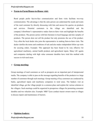Projectsformba.blogspot.com

 Farm-to-Farm/House-to-House visit:


   Rural people prefer face-to-face communication and farm visits facilitate two-way
   communication. The advantage is that the sales person can understand the needs and wants
   of the rural customer by directly discussing with him and answer his queries on products
   and    services.   Potential   customers       in   the   village   are   identified   and   the
   company’s/distributor’s representative makes farm-to-farm visits and highlight the benefits
   of the products. The person carries with him literature in local language and also samples of
   products. The person does not sell the product but only promotes the use of the product.
   Very often the local dealer also joins the representative in making farm-to-farm visits. The
   dealer clarifies the terms and conditions of sale and also makes independent follow up visits
   for securing orders. Example: This approach has been found to be very effective for
   agricultural machinery, animal health products and agricultural inputs. Many LIC agents
   and companies dealing with high value consumer durables have tried this method with
   success in rich rural areas.


 Group meeting:


Group meetings of rural customers as well as prospects are an important part of interpersonal
media. The company is able to pass on the message regarding benefits of the products to a large
number of customers through such meetings. Group meeting of key customers are conducted by
banks, agricultural inputs and machinery companies in rural areas. The bankers visit an
identified village, get the village people in a common place and explain the various schemes to
the villagers. Such meetings could be organized in prosperous villages for promoting consumer
durables and two wheelers also. Example: MRF Tyres conduct tractor owners meet in villages
to discuss repairs and maintenance of tractors.




 Opinion leaders:

Projectsformba.blogspot.com                                                                     59
 