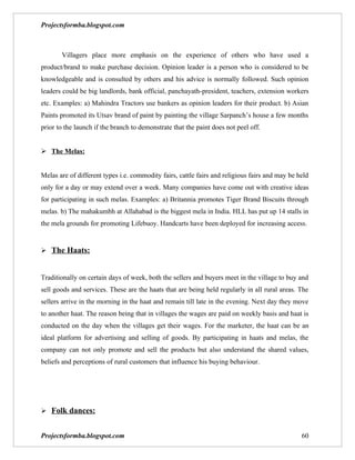 Projectsformba.blogspot.com



       Villagers place more emphasis on the experience of others who have used a
product/brand to make purchase decision. Opinion leader is a person who is considered to be
knowledgeable and is consulted by others and his advice is normally followed. Such opinion
leaders could be big landlords, bank official, panchayath-president, teachers, extension workers
etc. Examples: a) Mahindra Tractors use bankers as opinion leaders for their product. b) Asian
Paints promoted its Utsav brand of paint by painting the village Sarpanch’s house a few months
prior to the launch if the branch to demonstrate that the paint does not peel off.


 The Melas:


Melas are of different types i.e. commodity fairs, cattle fairs and religious fairs and may be held
only for a day or may extend over a week. Many companies have come out with creative ideas
for participating in such melas. Examples: a) Britannia promotes Tiger Brand Biscuits through
melas. b) The mahakumbh at Allahabad is the biggest mela in India. HLL has put up 14 stalls in
the mela grounds for promoting Lifebuoy. Handcarts have been deployed for increasing access.


 The Haats:


Traditionally on certain days of week, both the sellers and buyers meet in the village to buy and
sell goods and services. These are the haats that are being held regularly in all rural areas. The
sellers arrive in the morning in the haat and remain till late in the evening. Next day they move
to another haat. The reason being that in villages the wages are paid on weekly basis and haat is
conducted on the day when the villages get their wages. For the marketer, the haat can be an
ideal platform for advertising and selling of goods. By participating in haats and melas, the
company can not only promote and sell the products but also understand the shared values,
beliefs and perceptions of rural customers that influence his buying behaviour.




 Folk dances:


Projectsformba.blogspot.com                                                                     60
 