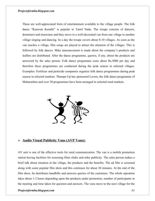 Projectsformba.blogspot.com



   These are well-appreciated form of entertainment available to the village people. The folk
   dance “Kuravan Kurathi” is popular in Tamil Nadu. The troupe consists of dancers,
   drummers and musicians and they move in a well-decorated van from one village to another
   village singing and dancing. In a day the troupe covers about 8-10 villages. As soon as the
   van reaches a village, film songs are played to attract the attention of the villages. This is
   followed by folk dances. Mike announcement is made about the company’s products and
   leaflets are distributed. After the dance programme, queries, if any, about the products are
   answered by the sales person. Folk dance programme costs about Rs.5000 per day and
   therefore these programmes are conducted during the peak season in selected villages.
   Examples: Fertilizer and pesticide companies organize folk dance programmes during peak
   season in selected markets. Thumps Up has sponsored Lavnis, the folk dance programme of
   Maharashtra and over 30 programmes have been arranged in selected rural markets.




 Audio Visual Publicity Vans (AVP Vans):


AV unit is one of the effective tools for rural communication. The van is a mobile promotion
station having facilities for screening films slides and mike publicity. The sales person makes a
brief talk about situation in the village, the products and the benefits. The ad film is screened
along with some popular film shots and this continues for about 30 minutes. At the end of the
film show, he distributes handbills and answers queries of the customers. The whole operation
takes about 1-2 hours depending upon the products under promotion, number of participants in
the meeting and time taken for question and answers. The vans move to the next village for the

Projectsformba.blogspot.com                                                                   61
 