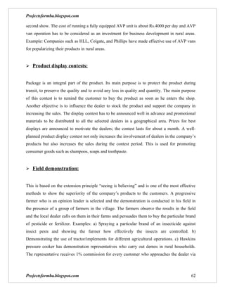 Projectsformba.blogspot.com

second show. The cost of running a fully equipped AVP unit is about Rs.4000 per day and AVP
van operation has to be considered as an investment for business development in rural areas.
Example: Companies such as HLL, Colgate, and Phillips have made effective use of AVP vans
for popularizing their products in rural areas.


 Product display contests:


Package is an integral part of the product. Its main purpose is to protect the product during
transit, to preserve the quality and to avoid any loss in quality and quantity. The main purpose
of this contest is to remind the customer to buy the product as soon as he enters the shop.
Another objective is to influence the dealer to stock the product and support the company in
increasing the sales. The display contest has to be announced well in advance and promotional
materials to be distributed to all the selected dealers in a geographical area. Prizes for best
displays are announced to motivate the dealers; the contest lasts for about a month. A well-
planned product display contest not only increases the involvement of dealers in the company’s
products but also increases the sales during the contest period. This is used for promoting
consumer goods such as shampoos, soaps and toothpaste.


 Field demonstration:


This is based on the extension principle “seeing is believing” and is one of the most effective
methods to show the superiority of the company’s products to the customers. A progressive
farmer who is an opinion leader is selected and the demonstration is conducted in his field in
the presence of a group of farmers in the village. The farmers observe the results in the field
and the local dealer calls on them in their farms and persuades them to buy the particular brand
of pesticide or fertilizer. Examples: a) Spraying a particular brand of an insecticide against
insect pests and showing the farmer how effectively the insects are controlled. b)
Demonstrating the use of tractor/implements for different agricultural operations. c) Hawkins
pressure cooker has demonstration representatives who carry out demos in rural households.
The representative receives 1% commission for every customer who approaches the dealer via



Projectsformba.blogspot.com                                                                  62
 