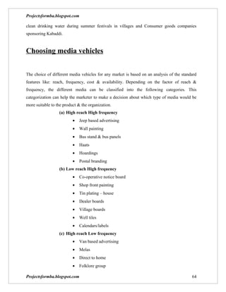 Projectsformba.blogspot.com

clean drinking water during summer festivals in villages and Consumer goods companies
sponsoring Kabaddi.



Choosing media vehicles


The choice of different media vehicles for any market is based on an analysis of the standard
features like: reach, frequency, cost & availability. Depending on the factor of reach &
frequency, the different media can be classified into the following categories. This
categorization can help the marketer to make a decision about which type of media would be
more suitable to the product & the organization.
                  (a) High reach High frequency
                          •   Jeep based advertising
                          •   Wall painting
                          •   Bus stand & bus panels
                          •   Haats
                          •   Hoardings
                          •   Postal branding
                  (b) Low reach High frequency
                          •   Co-operative notice board
                          •   Shop front painting
                          •   Tin plating – house
                          •   Dealer boards
                          •   Village boards
                          •   Well tiles
                          •   Calendars/labels
                  (c) High reach Low frequency
                          •   Van based advertising
                          •   Melas
                          •   Direct to home
                          •   Folklore group

Projectsformba.blogspot.com                                                               64
 