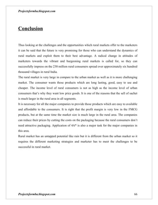 Projectsformba.blogspot.com




Conclusion


Thus looking at the challenges and the opportunities which rural markets offer to the marketers
it can be said that the future is very promising for those who can understand the dynamics of
rural markets and exploit them to their best advantage. A radical change in attitudes of
marketers towards the vibrant and burgeoning rural markets is called for, so they can
successfully impress on the 230 million rural consumers spread over approximately six hundred
thousand villages in rural India.
The rural market is very large in compare to the urban market as well as it is more challenging
market. The consumer wants those products which are long lasting, good, easy to use and
cheaper. The income level of rural consumers is not as high as the income level of urban
consumers that’s why they want low price goods. It is one of the reasons that the sell of sachet
is much larger in the rural area in all segments.
It is necessary for all the major companies to provide those products which are easy to available
and affordable to the consumers. It is right that the profit margin is very low in the FMCG
products, but at the same time the market size is much large in the rural area. The companies
can reduce their prices by cutting the costs on the packaging because the rural consumers don’t
need attractive packaging. Application of 4A* is also a major task for the major companies in
this area.
Rural market has an untapped potential like rain but it is different from the urban market so it
requires the different marketing strategies and marketer has to meet the challenges to be
successful in rural market.




Projectsformba.blogspot.com                                                                   66
 