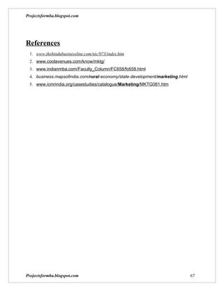 Projectsformba.blogspot.com




References
 1. www.thehindubusinessline.com/nic/073/index.htm
 2. www.coolavenues.com/know/mktg/
 3. www.indianmba.com/Faculty_Column/FC658/fc658.html
 4. business.mapsofindia.com/rural-economy/state-development/marketing.html
 5. www.icmrindia.org/casestudies/catalogue/Marketing/MKTG081.htm




Projectsformba.blogspot.com                                                   67
 