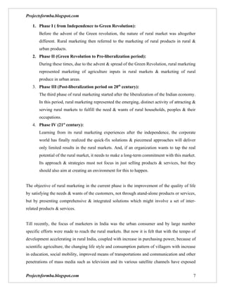 Projectsformba.blogspot.com

   1. Phase I ( from Independence to Green Revolution):
       Before the advent of the Green revolution, the nature of rural market was altogether
       different. Rural marketing then referred to the marketing of rural products in rural &
       urban products.
   2. Phase II (Green Revolution to Pre-liberalization period):
       During these times, due to the advent & spread of the Green Revolution, rural marketing
       represented marketing of agriculture inputs in rural markets & marketing of rural
       produce in urban areas.
   3. Phase III (Post-liberalization period on 20th century):
       The third phase of rural marketing started after the liberalization of the Indian economy.
       In this period, rural marketing represented the emerging, distinct activity of attracting &
       serving rural markets to fulfill the need & wants of rural households, peoples & their
       occupations.
   4. Phase IV (21st century):
       Learning from its rural marketing experiences after the independence, the corporate
       world has finally realized the quick-fix solutions & piecemeal approaches will deliver
       only limited results in the rural markets. And, if an organization wants to tap the real
       potential of the rural market, it needs to make a long-term commitment with this market.
       Its approach & strategies must not focus in just selling products & services, but they
       should also aim at creating an environment for this to happen.


The objective of rural marketing in the current phase is the improvement of the quality of life
by satisfying the needs & wants of the customers, not through atand-alone products or services,
but by presenting comprehensive & integrated solutions which might involve a set of inter-
related products & services.


Till recently, the focus of marketers in India was the urban consumer and by large number
specific efforts were made to reach the rural markets. But now it is felt that with the tempo of
development accelerating in rural India, coupled with increase in purchasing power, because of
scientific agriculture, the changing life style and consumption pattern of villagers with increase
in education, social mobility, improved means of transportations and communication and other
penetrations of mass media such as television and its various satellite channels have exposed


Projectsformba.blogspot.com                                                                     7
 