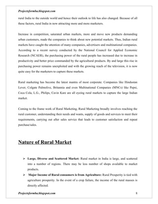 Projectsformba.blogspot.com

rural India to the outside world and hence their outlook to life has also changed. Because of all
these factors, rural India in now attracting more and more marketers.


Increase in competition, saturated urban markets, more and move new products demanding
urban customers, made the companies to think about new potential markets. Thus, Indian rural
markets have caught the attention of many companies, advertisers and multinational companies.
According to a recent survey conducted by the National Council for Applied Economic
Research (NCAER), the purchasing power of the rural people has increased due to increase in
productivity and better price commanded by the agricultural products. By and large this rise in
purchasing power remains unexploited and with the growing reach of the television, it is now
quite easy for the marketers to capture these markets.


Rural marketing has become the latest mantra of most corporate. Companies like Hindustan
Lever, Colgate Palmolive, Britannia and even Multinational Companies (MNCs) like Pepsi,
Coca Cola, L.G., Philips, Cavin Kare are all eyeing rural markets to capture the large Indian
market.


Coming to the frame work of Rural Marketing, Rural Marketing broadly involves reaching the
rural customer, understanding their needs and wants, supply of goods and services to meet their
requirements, carrying out after sales service that leads to customer satisfaction and repeat
purchase/sales.




Nature of Rural Market


    Large, Diverse and Scattered Market: Rural market in India is large, and scattered
       into a number of regions. There may be less number of shops available to market
       products.
    Major Income of Rural consumers is from Agriculture: Rural Prosperity is tied with
       agriculture prosperity. In the event of a crop failure, the income of the rural masses is
       directly affected.

Projectsformba.blogspot.com                                                                    8
 
