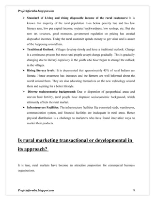 Projectsformba.blogspot.com

    Standard of Living and rising disposable income of the rural customers: It is
       known that majority of the rural population lives below poverty line and has low
       literacy rate, low per capital income, societal backwardness, low savings, etc. But the
       new tax structure, good monsoon, government regulation on pricing has created
       disposable incomes. Today the rural customer spends money to get value and is aware
       of the happening around him.
    Traditional Outlook: Villages develop slowly and have a traditional outlook. Change
       is a continuous process but most rural people accept change gradually. This is gradually
       changing due to literacy especially in the youth who have begun to change the outlook
       in the villages.
    Rising literacy levels: It is documented that approximately 45% of rural Indians are
       literate. Hence awareness has increases and the farmers are well-informed about the
       world around them. They are also educating themselves on the new technology around
       them and aspiring for a better lifestyle.
    Diverse socioeconomic background: Due to dispersion of geographical areas and
       uneven land fertility, rural people have disparate socioeconomic background, which
       ultimately affects the rural market.
    Infrastructure Facilities: The infrastructure facilities like cemented roads, warehouses,
       communication system, and financial facilities are inadequate in rural areas. Hence
       physical distribution is a challenge to marketers who have found innovative ways to
       market their products.




Is rural marketing transactional or developmental in
its approach?


It is true, rural markets have become an attractive proposition for commercial business
organizations.




Projectsformba.blogspot.com                                                                  9
 
