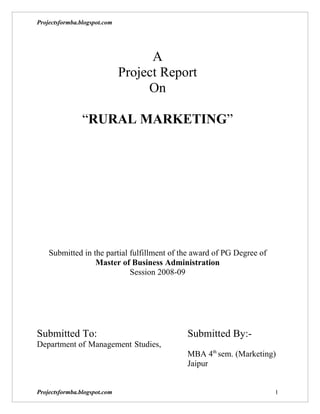Projectsformba.blogspot.com




                                    A
                              Project Report
                                   On

                “RURAL MARKETING”




    Submitted in the partial fulfillment of the award of PG Degree of
                  Master of Business Administration
                             Session 2008-09




Submitted To:                                Submitted By:-
Department of Management Studies,
                                             MBA 4th sem. (Marketing)
                                             Jaipur


Projectsformba.blogspot.com                                             1
 