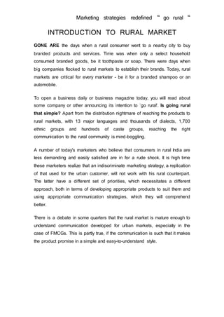 Marketing strategies redefined “ go rural “
INTRODUCTION TO RURAL MARKET
GONE ARE the days when a rural consumer went to a nearby city to buy
branded products and services. Time was when only a select household
consumed branded goods, be it toothpaste or soap. There were days when
big companies flocked to rural markets to establish their brands. Today, rural
markets are critical for every marketer - be it for a branded shampoo or an
automobile.
To open a business daily or business magazine today, you will read about
some company or other announcing its intention to `go rural'. Is going rural
that simple? Apart from the distribution nightmare of reaching the products to
rural markets, with 13 major languages and thousands of dialects, 1,700
ethnic groups and hundreds of caste groups, reaching the right
communication to the rural community is mind-boggling.
A number of today's marketers who believe that consumers in rural India are
less demanding and easily satisfied are in for a rude shock. It is high time
these marketers realize that an indiscriminate marketing strategy, a replication
of that used for the urban customer, will not work with his rural counterpart.
The latter have a different set of priorities, which necessitates a different
approach, both in terms of developing appropriate products to suit them and
using appropriate communication strategies, which they will comprehend
better.
There is a debate in some quarters that the rural market is mature enough to
understand communication developed for urban markets, especially in the
case of FMCGs. This is partly true, if the communication is such that it makes
the product promise in a simple and easy-to-understand style.
 