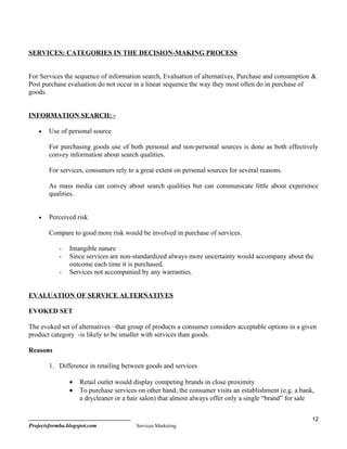 SERVICES: CATEGORIES IN THE DECISION-MAKING PROCESS


For Services the sequence of information search, Evaluation of alternatives, Purchase and consumption &
Post purchase evaluation do not occur in a linear sequence the way they most often do in purchase of
goods.


INFORMATION SEARCH: -

    •   Use of personal source

        For purchasing goods use of both personal and non-personal sources is done as both effectively
        convey information about search qualities.

        For services, consumers rely to a great extent on personal sources for several reasons.

        As mass media can convey about search qualities but can communicate little about experience
        qualities.


    •   Perceived risk

        Compare to good more risk would be involved in purchase of services.

            -   Intangible nature
            -   Since services are non-standardized always more uncertainty would accompany about the
                outcome each time it is purchased.
            -   Services not accompanied by any warranties.


EVALUATION OF SERVICE ALTERNATIVES

EVOKED SET

The evoked set of alternatives –that group of products a consumer considers acceptable options in a given
product category -is likely to be smaller with services than goods.

Reasons

        1. Difference in retailing between goods and services

                •   Retail outlet would display competing brands in close proximity
                •   To purchase services on other hand, the consumer visits an establishment (e.g. a bank,
                    a drycleaner or a hair salon) that almost always offer only a single “brand” for sale


                                                                                                         12
Projectsformba.blogspot.com             Services Marketing
 