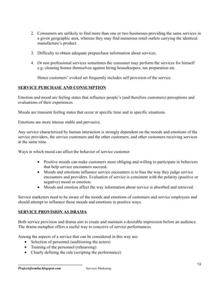 2. Consumers are unlikely to find more than one or two businesses providing the same services in
           a given geographic area, whereas they may find numerous retail outlets carrying the identical
           manufacture’s product.

        3. Difficulty to obtain adequate prepurchase information about services.

        4. Or non professional services sometimes the consumer may perform the services for himself
           e.g. cleaning homes themselves against hiring housekeepers, tax preparation etc.

            Hence customers’ evoked set frequently includes self provision of the service.

SERVICE PURCHASE AND CONSUMPTION

Emotion and mood are feeling states that influence people’s (and therefore customers) perceptions and
evaluations of their experiences.

Moods are transient feeling states that occur at specific time and in specific situations.

Emotions are more intense stable and pervasive.

Any service characterized by human interaction is strongly dependent on the moods and emotions of the
service providers, the service customers and the other customers, and other customers receiving services
at the same time.

Ways in which mood can affect the behavior of service customer

            •   Positive moods can make customers more obliging and willing to participate in behaviors
                that help service encounters succeed.
            •   Moods and emotions influence service encounters is to bias the way they judge service
                encounters and providers. Evaluation of service is consistent with the polarity (positive or
                negative) mood or emotion.
            •   Moods and emotion affect the way information about service is absorbed and retrieved.

Service marketers need to be aware of the moods and emotions of customers and service employees and
should attempt to influence those moods and emotions in positive ways.

SERVICE PROVISION AS DRAMA

Both service provision and drama aim to create and maintain a desirable impression before an audience.
The drama metaphor offers a useful way to conceive of service performances.

Among the aspects of a service that can be considered in this way are:
  • Selection of personnel (auditioning the actors)
  • Training of the personnel (rehearsing)
  • Clearly defining the role (scripting the performance)

                                                                                                           13
Projectsformba.blogspot.com              Services Marketing
 