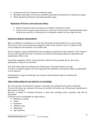•   Creating the service environment (setting the stage)
    •   Deciding which aspect of the service should be performed in the presence of customer (on stage)
    •   Which should be performed in the backroom (back stage)


    Importance Of Service Actors Increases When:

        •   Degree of personal contact increases (as in hospital, restaurant or resort)
        •   Services involve repeat contact and service actors have the discretion in determining the nature
            of the service and how it is delivered ( as in education, medical services, legal services)


SERVICES ROLES AND SCRIPTS

Roles are defined as combinations of social clues that guide and direct behaviors in a given setting.
The success of any service performance depends in part on how well the “role set” or players- both
service employees and customers- act out their roles.

Service employees need to perform their roles according to expectations of the customers. The customer’s
role must also be performed well. If customers are informed and educated about the expectations and
requirements of the service.

If customer cooperates with the service provider to deliver the best possible service, the service
performance is likely to be successful.

One of the factors that most influences the effectiveness of role performance is a script.
A script is a coherent sequence of events expected by the individual, involving her either as a participants
or as an observer.

Conformance to scripts is satisfying to the customer while deviations leads to confusion and
dissatisfaction.

THE COMPATIBILITY OF SERVICE CUSTOMERS

The mere presence of customers in churches, restaurants, bars and spectacular sports is important.
If no one else shows up, customers will not get to socialize with others, one of the primary expectations in
these types of services.
However if number of customers becomes so dense that crowding occurs, customers may also be
dissatisfied.
Customers can be incompatible for many reasons –
    • Difference in beliefs
    • Values
    • Experience
    • Abilities to pay
    • Appearance
    • Age, health etc.

                                                                                                          14
Projectsformba.blogspot.com             Services Marketing
 