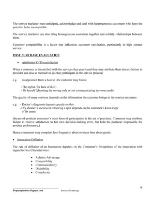 The service marketer must anticipate, acknowledge and deal with heterogeneous customers who have the
potential to be incompatible.

The service marketer can also bring homogeneous customers together and solidify relationships between
them.

Customer compatibility is a factor that influences customer satisfaction, particularly in high contact
service.

POST PURCHASE EVALUATION

       •    Attribution Of Dissatisfaction

When a customer is dissatisfied with the services they purchased they may attribute their dissatisfaction to
provider and also to themselves (as they participate in the service process)

e.g.        disappointed from a haircut ,the customer may blame

            -The stylist (for lack of skill)
            - Or herself (choosing the wrong style or not communicating her own needs)

The quality of many services depends on the information the customer brings to the service encounter.

e.g.        - Doctor’s diagnosis depends greatly on this
           - Dry cleaner’s success in removing a spot depends on the customer’s knowledge
              of its cause

(Incase of products consumer’s main form of participation is the act of purchase. Consumer may attribute
failure to receive satisfaction to her own decision-making error, but hold the producer responsible for
product performance.)

Hence consumers may complain less frequently about services than about goods.

•      Innovation Diffusion

The rate of diffusion of an Innovation depends on the Consumer’s Perceptions of the innovation with
regard to Five Characteristics:

                    •   Relative Advantage
                    •   Compatibility
                    •   Communicability
                    •   Divisibility
                    •   Complexity



                                                                                                         15
Projectsformba.blogspot.com                  Services Marketing
 
