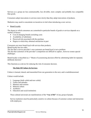Services as a group are less communicable, less divisible, more complex and probably less compatible
than goods.

Consumers adopt innovations in services more slowly than they adopt innovations of products.

Marketers may need to concentrate on incentives to trial when introducing a new service.

•   Brand Loyalty

The degree to which consumers are committed to particular brands of goods or services depends on a
number of factors:
   • Cost of changing brands (switching cost)
   • Availability of substitutes
   • Perceived risk associated with the purchase
   • Degree to which they obtained satisfaction in past

Consumers are more brand loyal with services than products.
Brand loyalty has two sides.
The fact that a service provider’s own customers are brand loyal is not a problem.
The fact that customers of the provider’s competition are difficult to capture , however creates special
challenges.

Brand loyalty is described as a “ Means of economizing decision effort by substituting habit for repeated,
deliberate decision.”

This functions as a device for reducing the risk of consumer decision.

         The Role Of Culture In Services

Culture is learned, shared, and transmitted from one generation to the next, and is multidimensional.

Culture would include:

    1.   Language (both verbal and non verbal)
    2.   Values and attitudes
    3.   Manners and customs
    4.   Material culture
    5.   Aesthetics
    6.   Education and social institutions

    These cultural universals are manifestations of the “way of life” of any group of people.

    Service marketers must be particularly sensitive to culture because of customer contact and interaction
    with employees.




                                                                                                           16
Projectsformba.blogspot.com             Services Marketing
 