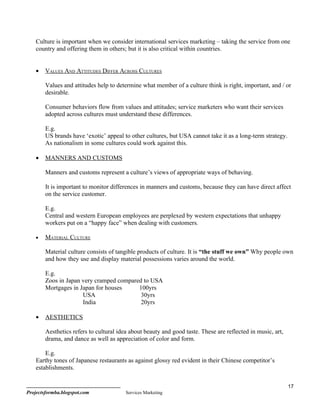 Culture is important when we consider international services marketing – taking the service from one
    country and offering them in others; but it is also critical within countries.


    •   VALUES AND ATTITUDES DIFFER ACROSS CULTURES

        Values and attitudes help to determine what member of a culture think is right, important, and / or
        desirable.

        Consumer behaviors flow from values and attitudes; service marketers who want their services
        adopted across cultures must understand these differences.

        E.g.
        US brands have ‘exotic’ appeal to other cultures, but USA cannot take it as a long-term strategy.
        As nationalism in some cultures could work against this.

    •   MANNERS AND CUSTOMS

        Manners and customs represent a culture’s views of appropriate ways of behaving.

        It is important to monitor differences in manners and customs, because they can have direct affect
        on the service customer.

        E.g.
        Central and western European employees are perplexed by western expectations that unhappy
        workers put on a “happy face” when dealing with customers.

    •   MATERIAL CULTURE

        Material culture consists of tangible products of culture. It is “the stuff we own” Why people own
        and how they use and display material possessions varies around the world.

        E.g.
        Zoos in Japan very cramped compared to USA
        Mortgages in Japan for houses     100yrs
                      USA                  30yrs
                      India                20yrs

    •   AESTHETICS

        Aesthetics refers to cultural idea about beauty and good taste. These are reflected in music, art,
        drama, and dance as well as appreciation of color and form.

        E.g.
    Earthy tones of Japanese restaurants as against glossy red evident in their Chinese competitor’s
    establishments.

                                                                                                             17
Projectsformba.blogspot.com              Services Marketing
 
