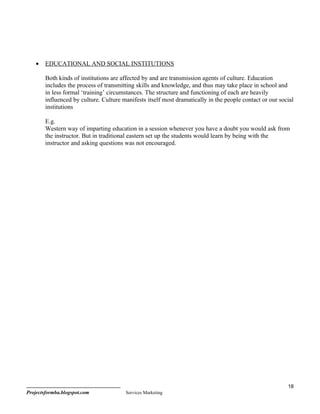 •   EDUCATIONAL AND SOCIAL INSTITUTIONS

        Both kinds of institutions are affected by and are transmission agents of culture. Education
        includes the process of transmitting skills and knowledge, and thus may take place in school and
        in less formal ‘training’ circumstances. The structure and functioning of each are heavily
        influenced by culture. Culture manifests itself most dramatically in the people contact or our social
        institutions

        E.g.
        Western way of imparting education in a session whenever you have a doubt you would ask from
        the instructor. But in traditional eastern set up the students would learn by being with the
        instructor and asking questions was not encouraged.




                                                                                                          18
Projectsformba.blogspot.com             Services Marketing
 