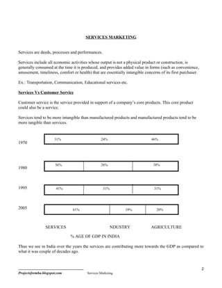 SERVICES MARKETING


Services are deeds, processes and performances.

Services include all economic activities whose output is not a physical product or construction, is
generally consumed at the time it is produced, and provides added value in forms (such as convenience,
amusement, timeliness, comfort or health) that are essentially intangible concerns of its first purchaser.

Ex.: Transportation, Communication, Educational services etc.

Services Vs Customer Service

Customer service is the service provided in support of a company’s core products. This core product
could also be a service.

Services tend to be more intangible than manufactured products and manufactured products tend to be
more tangible than services.


                      31%                        24%                          46%
1970




                      36%                        26%                           38%
1980



1995                   41%                         31%                         31%




2005                            61%                           19%                20%



                SERVICES                                 NDUSTRY             AGRICULTURE

                              % AGE OF GDP IN INDIA

Thus we see in India over the years the services are contributing more towards the GDP as compared to
what it was couple of decades ago.


                                                                                                             2
Projectsformba.blogspot.com             Services Marketing
 