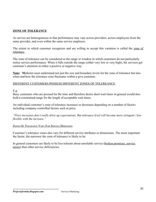 ZONE OF TOLERANCE

As service are heterogeneous in that performance may vary across providers, across employees from the
same provider, and even within the same service employee.

The extent to which customer recognizes and are willing to accept this variation is called the zone of
tolerance.

The zone of tolerance can be considered as the range or window in which customers do not particularly
notice service performance. When it falls outside the range (either very low or very high), the services get
customer’s attention in either a positive or negative way.

Note: Marketer must understand not just the size and boundary levels for the zone of tolerance but also
when and how the tolerance zone fluctuates within a give customer.

DIFFERENT CUSTOMERS POSSESS DIFFERENT ZONES OF TOLEREANCE

E.g.
Busy customers who are pressed for the time and therefore desire short wait times in general would also
hold a constrained range for the length of acceptable wait times.

An individual customer’s zone of tolerance increases or decreases depending on a number of factors
including company-controlled factors such as price.

“Price increases don’t really drive up expectations. But tolerance level will become more stringent / less
flexible with the increase.”

ZONES OF TOLERANCE VARY FOR SERVICE DIMENSION

Customer’s tolerance zones also vary for different service attributes or dimensions. The more important
the factor, the narrower the zone of tolerance is likely to be.

In general customers are likely to be less tolerant about unreliable service (broken promises, service
errors) than other service deficiencies.




                                                                                                          20
Projectsformba.blogspot.com             Services Marketing
 